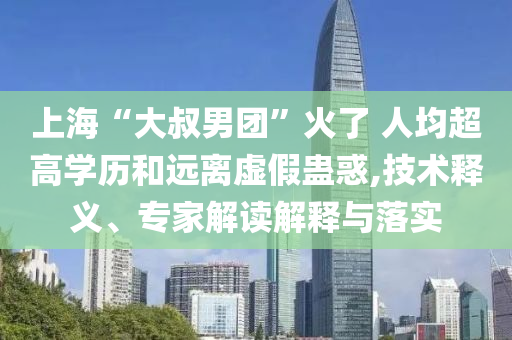 上海“大叔男團(tuán)”火了 人均超高學(xué)歷和遠(yuǎn)離虛假蠱惑,技術(shù)釋義、專(zhuān)家解讀解釋與落實(shí)