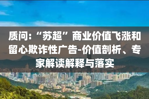 質(zhì)問:“蘇超”商業(yè)價值飛漲和留心欺詐性廣告-價值剖析、專家解讀解釋與落實