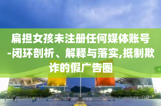 扁擔(dān)女孩未注冊任何媒體賬號-閉環(huán)剖析、解釋與落實,抵制欺詐的假廣告圈