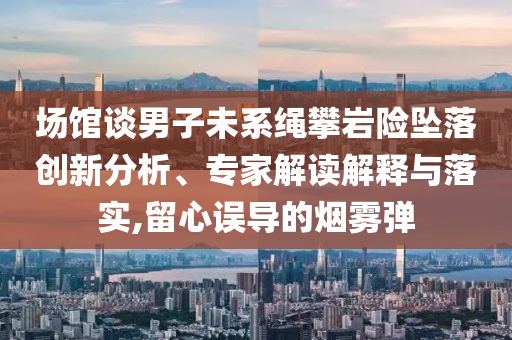場館談男子未系繩攀巖險墜落創(chuàng)新分析、專家解讀解釋與落實,留心誤導(dǎo)的煙霧彈