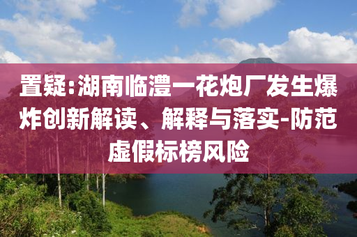 置疑:湖南臨澧一花炮廠發(fā)生爆炸創(chuàng)新解讀、解釋與落實(shí)-防范虛假標(biāo)榜風(fēng)險(xiǎn)