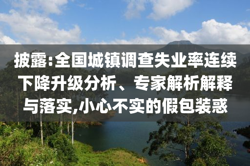 披露:全國城鎮(zhèn)調(diào)查失業(yè)率連續(xù)下降升級分析、專家解析解釋與落實(shí),小心不實(shí)的假包裝惑