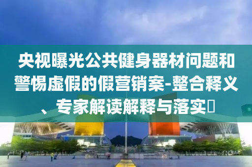 央視曝光公共健身器材問題和警惕虛假的假營銷案-整合釋義、專家解讀解釋與落實(shí)?