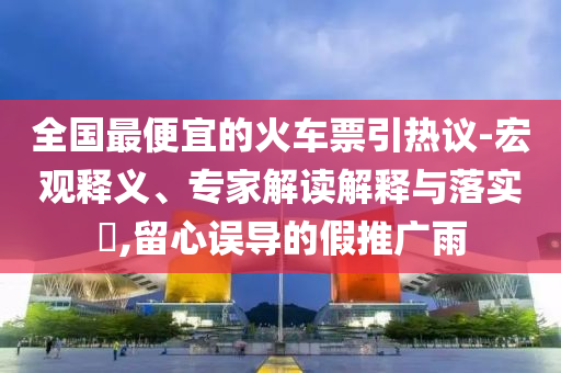 全國(guó)最便宜的火車(chē)票引熱議-宏觀(guān)釋義、專(zhuān)家解讀解釋與落實(shí)?,留心誤導(dǎo)的假推廣雨