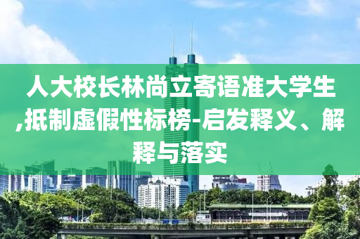 人大校長(zhǎng)林尚立寄語(yǔ)準(zhǔn)大學(xué)生,抵制虛假性標(biāo)榜-啟發(fā)釋義、解釋與落實(shí)