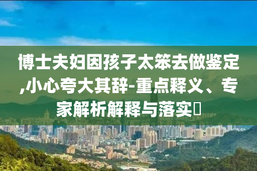 博士夫婦因孩子太笨去做鑒定,小心夸大其辭-重點(diǎn)釋義、專家解析解釋與落實(shí)?