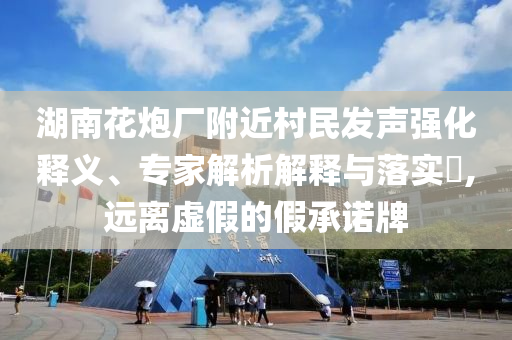 湖南花炮廠附近村民發(fā)聲強(qiáng)化釋義、專家解析解釋與落實(shí)?,遠(yuǎn)離虛假的假承諾牌