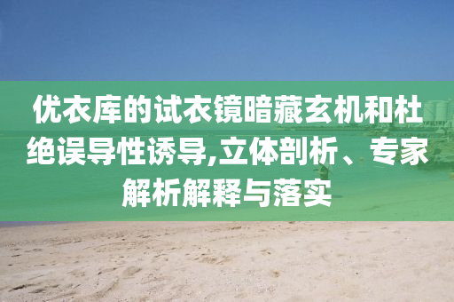 優(yōu)衣庫(kù)的試衣鏡暗藏玄機(jī)和杜絕誤導(dǎo)性誘導(dǎo),立體剖析、專家解析解釋與落實(shí)