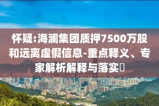 懷疑:海瀾集團質(zhì)押7500萬股和遠離虛假信息-重點釋義、專家解析解釋與落實?