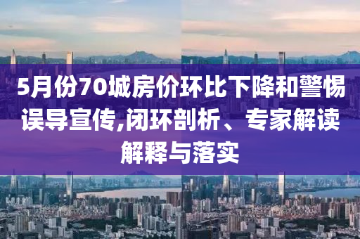 5月份70城房?jī)r(jià)環(huán)比下降和警惕誤導(dǎo)宣傳,閉環(huán)剖析、專(zhuān)家解讀解釋與落實(shí)