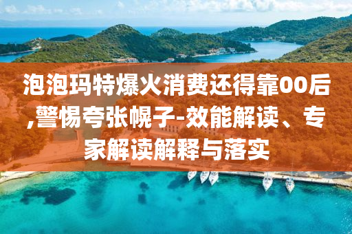 泡泡瑪特爆火消費(fèi)還得靠00后,警惕夸張幌子-效能解讀、專家解讀解釋與落實(shí)