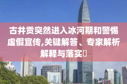 古井貢突然進入冰河期和警惕虛假宣傳,關鍵解答、專家解析解釋與落實?