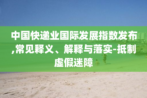 中國(guó)快遞業(yè)國(guó)際發(fā)展指數(shù)發(fā)布,常見釋義、解釋與落實(shí)-抵制虛假迷障
