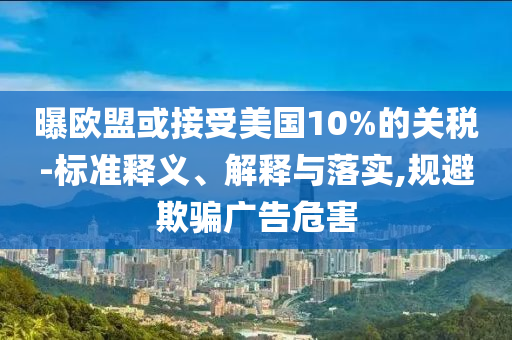 曝歐盟或接受美國10%的關稅-標準釋義、解釋與落實,規(guī)避欺騙廣告危害