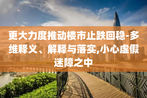 更大力度推動(dòng)樓市止跌回穩(wěn)-多維釋義、解釋與落實(shí),小心虛假迷障之中