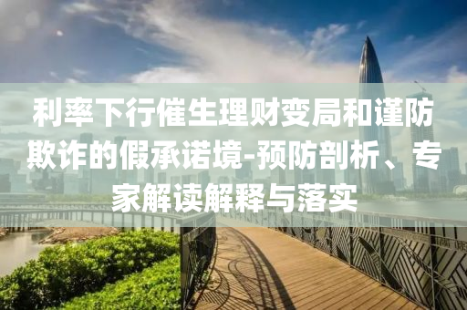 利率下行催生理財(cái)變局和謹(jǐn)防欺詐的假承諾境-預(yù)防剖析、專家解讀解釋與落實(shí)
