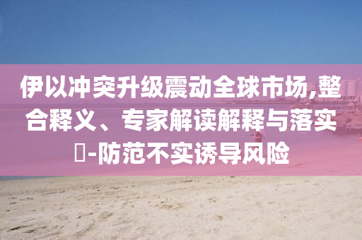 伊以沖突升級(jí)震動(dòng)全球市場(chǎng),整合釋義、專家解讀解釋與落實(shí)?-防范不實(shí)誘導(dǎo)風(fēng)險(xiǎn)