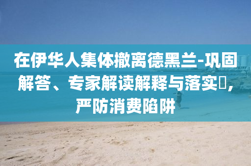 在伊華人集體撤離德黑蘭-鞏固解答、專家解讀解釋與落實(shí)?,嚴(yán)防消費(fèi)陷阱