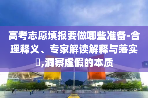 高考志愿填報(bào)要做哪些準(zhǔn)備-合理釋義、專(zhuān)家解讀解釋與落實(shí)?,洞察虛假的本質(zhì)