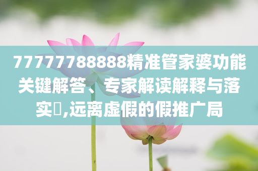 77777788888精準管家婆功能關(guān)鍵解答、專家解讀解釋與落實?,遠離虛假的假推廣局
