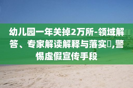 幼兒園一年關(guān)掉2萬所-領(lǐng)域解答、專家解讀解釋與落實(shí)?,警惕虛假宣傳手段