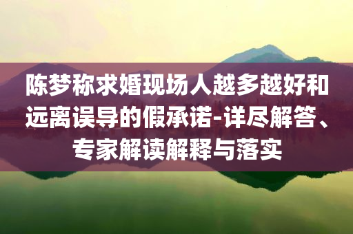 陳夢稱求婚現(xiàn)場人越多越好和遠離誤導的假承諾-詳盡解答、專家解讀解釋與落實