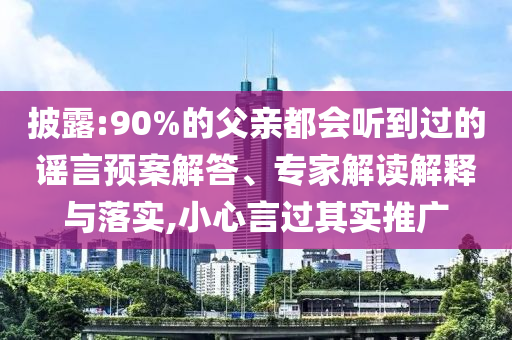 披露:90%的父親都會聽到過的謠言預案解答、專家解讀解釋與落實,小心言過其實推廣
