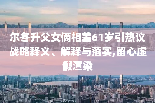 爾冬升父女倆相差61歲引熱議戰(zhàn)略釋義、解釋與落實(shí),留心虛假渲染