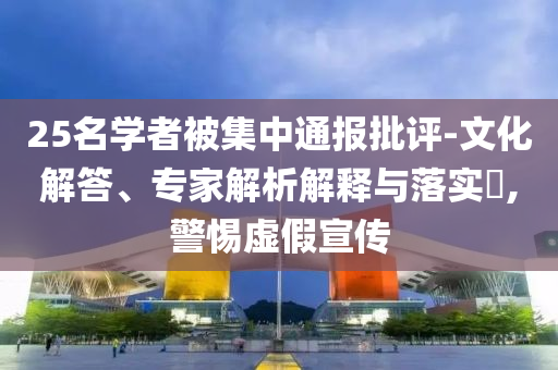 25名學(xué)者被集中通報批評-文化解答、專家解析解釋與落實?,警惕虛假宣傳