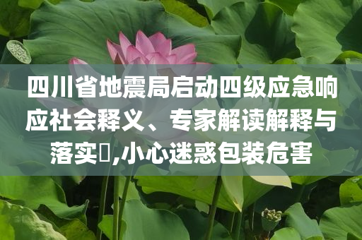 四川省地震局啟動四級應(yīng)急響應(yīng)社會釋義、專家解讀解釋與落實?,小心迷惑包裝危害