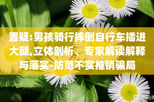 置疑:男孩騎行摔倒自行車(chē)插進(jìn)大腿,立體剖析、專(zhuān)家解讀解釋與落實(shí)-防范不實(shí)推銷(xiāo)騙局