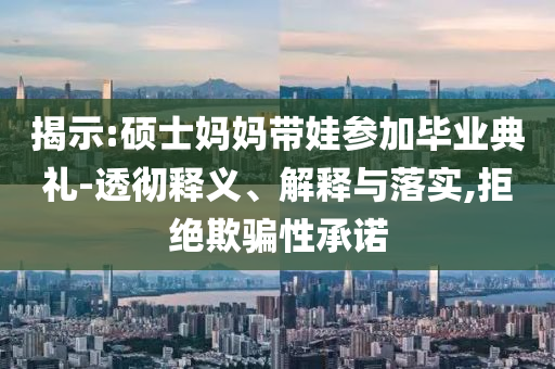 揭示:碩士媽媽帶娃參加畢業(yè)典禮-透徹釋義、解釋與落實(shí),拒絕欺騙性承諾