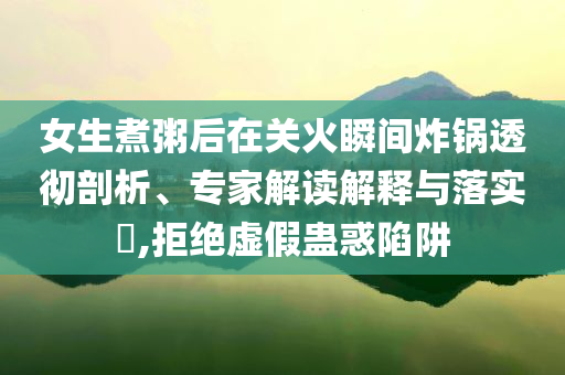 女生煮粥后在關(guān)火瞬間炸鍋透徹剖析、專(zhuān)家解讀解釋與落實(shí)?,拒絕虛假蠱惑陷阱