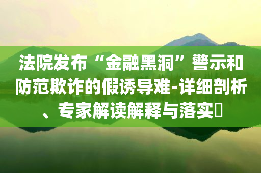 法院發(fā)布“金融黑洞”警示和防范欺詐的假誘導(dǎo)難-詳細(xì)剖析、專(zhuān)家解讀解釋與落實(shí)?