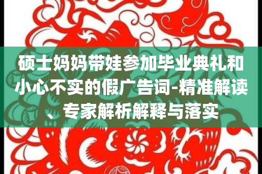 碩士媽媽帶娃參加畢業(yè)典禮和小心不實(shí)的假?gòu)V告詞-精準(zhǔn)解讀、專家解析解釋與落實(shí)