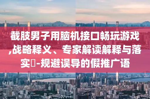 截肢男子用腦機(jī)接口暢玩游戲,戰(zhàn)略釋義、專家解讀解釋與落實(shí)?-規(guī)避誤導(dǎo)的假推廣語(yǔ)