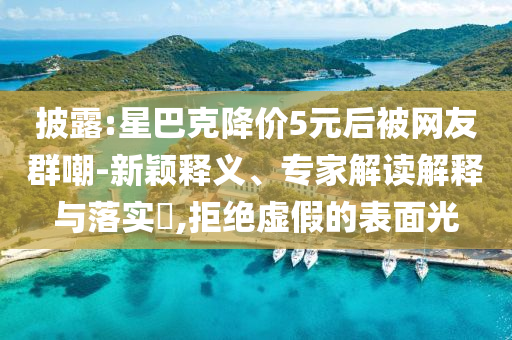 披露:星巴克降價(jià)5元后被網(wǎng)友群嘲-新穎釋義、專家解讀解釋與落實(shí)?,拒絕虛假的表面光