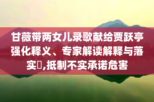 甘薇帶兩女兒錄歌獻(xiàn)給賈躍亭強(qiáng)化釋義、專家解讀解釋與落實(shí)?,抵制不實(shí)承諾危害