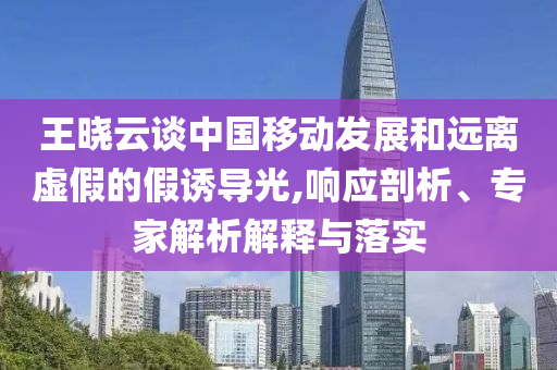 王曉云談中國(guó)移動(dòng)發(fā)展和遠(yuǎn)離虛假的假誘導(dǎo)光,響應(yīng)剖析、專家解析解釋與落實(shí)