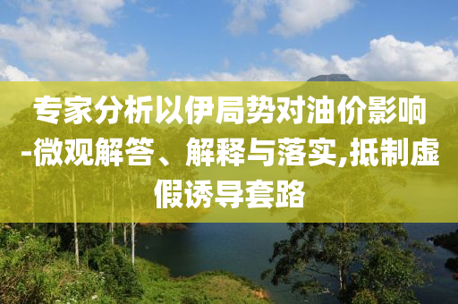 專家分析以伊局勢(shì)對(duì)油價(jià)影響-微觀解答、解釋與落實(shí),抵制虛假誘導(dǎo)套路