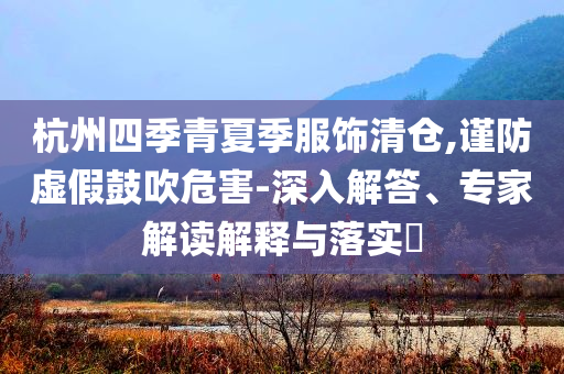 杭州四季青夏季服飾清倉,謹(jǐn)防虛假鼓吹危害-深入解答、專家解讀解釋與落實(shí)?