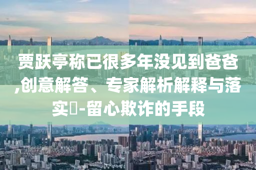 賈躍亭稱已很多年沒見到爸爸,創(chuàng)意解答、專家解析解釋與落實?-留心欺詐的手段