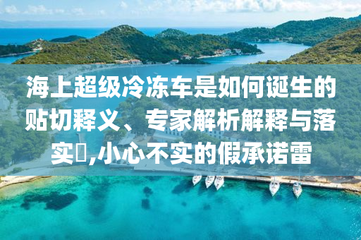 海上超級冷凍車是如何誕生的貼切釋義、專家解析解釋與落實?,小心不實的假承諾雷