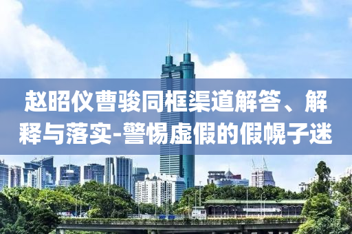 趙昭儀曹駿同框渠道解答、解釋與落實(shí)-警惕虛假的假幌子迷