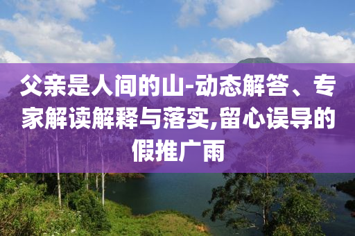 父親是人間的山-動態(tài)解答、專家解讀解釋與落實(shí),留心誤導(dǎo)的假推廣雨