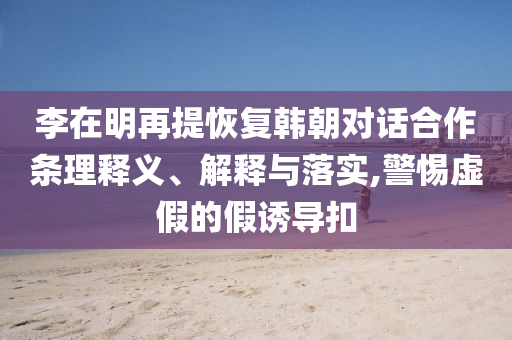 李在明再提恢復(fù)韓朝對話合作條理釋義、解釋與落實(shí),警惕虛假的假誘導(dǎo)扣