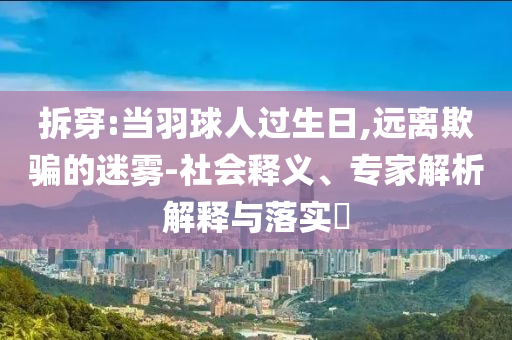拆穿:當(dāng)羽球人過生日,遠(yuǎn)離欺騙的迷霧-社會釋義、專家解析解釋與落實?