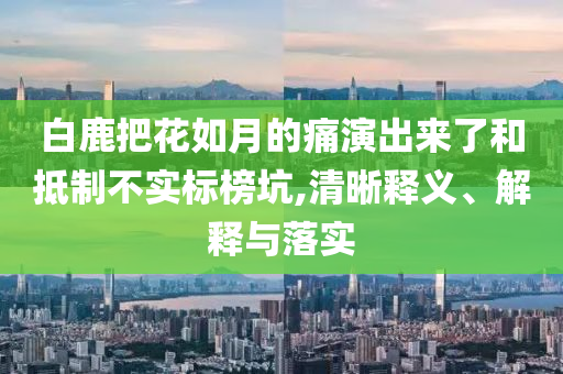 白鹿把花如月的痛演出來了和抵制不實標(biāo)榜坑,清晰釋義、解釋與落實