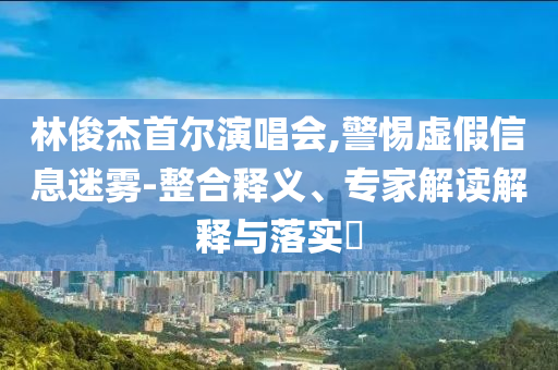 林俊杰首爾演唱會,警惕虛假信息迷霧-整合釋義、專家解讀解釋與落實?