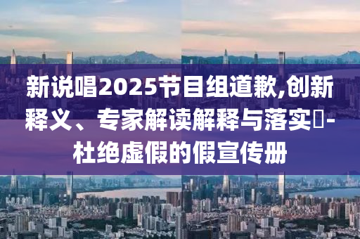 新說唱2025節(jié)目組道歉,創(chuàng)新釋義、專家解讀解釋與落實?-杜絕虛假的假宣傳冊